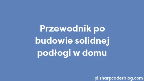 Przewodnik po budowie solidnej podłogi w domu - Thumbnail